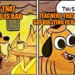 This Is Fine | TEACHERS THAT SAY BULLYING IS BAD; TEACHERS THAT SAY BULLYING IS BAD; BULLY HUTS SOMEONE; BULLY HURTS SOMEONE | image tagged in this is fine | made w/ Imgflip meme maker