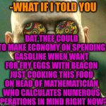 -Desert heat. | -WHAT IF I TOLD YOU DAT THEE COULD TO MAKE ECONOMY ON SPENDING GASOLINE WHEN WANT FOR FRY EGGS WITH BEACON JUST COOKING THIS FOOD ON HEAD OF | image tagged in acid kicks in morpheus,mathematics,blow my mind,funny food,frying pan,old economy steve | made w/ Imgflip meme maker