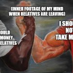 Arm wrestling meme template | I SHOULD TAKE MONEY FROM RELATIVES I SHOULD NOT TAKE MONEY (INNER FOOTAGE OF MY MIND WHEN RELATIVES ARE LEAVING) | image tagged in arm wrestling meme template | made w/ Imgflip meme maker