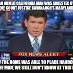 The first half is credited to Fox News and how they are destroying the English language | AN ARMED CALIFORNIA MAN WAS ARRESTED BY SUPREME COURT JUSTICE KAVANAUGH'S MARYLAND HOME; HOW THE HOME WAS ABLE TO PLACE HANDCUFFS ON THE MAN, WE STILL DON'T KNOW AT THIS HOUR | image tagged in fox news alert,fox news,english,language,no understanding,so true memes | made w/ Imgflip meme maker