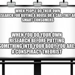 Smart Consumer vs. Conspiracy Theorist | WHEN PEOPLE DO THEIR OWN RESEARCH FOR BUYING A HOUSE OR A CAR, THEY ARE:
SMART CONSUMERS; WHEN YOU DO YOUR OWN RESEARCH BEFORE PUTTING SOMETHING INTO YOUR BODY, YOU ARE:
A CONSPIRACY THEORIST | image tagged in billboard | made w/ Imgflip meme maker
