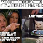 woman yelling at cat | "SER POUNCE CAUGHT A MOUSE BUT LADY WHISKERS STOLE IT FROM HIM."; CERSEI; LADY WHISKERS; "SER POUNCE MUST LEARN TO DEFEND HIS RIGHTS IN THIS WORLD THE WEAK ARE ALWAYS THE VICTIMS OF THE STRONG." | image tagged in woman yelling at cat,a song of ice and fire,asoiaf,cersei lannister,ser pounce,lady whiskers | made w/ Imgflip meme maker