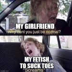 Girlfriend vs My fetish to suck toes | MY GIRLFRIEND MY FETISH TO SUCK TOES | image tagged in why can't you just be normal,funny,toes,girlfriend,fetish,foot fetish | made w/ Imgflip meme maker