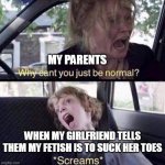 Parent when my girlfriend tells them my fetish is to suck her toes | MY PARENTS WHEN MY GIRLFRIEND TELLS THEM MY FETISH IS TO SUCK HER TOES | image tagged in why can't you just be normal,funny,parents,girlfriend,toes,foot fetish | made w/ Imgflip meme maker