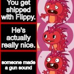 Flaky Panik Kalm Panik (HTF) | You get shipped with Flippy. He's actually really nice. someone made a gun sound | image tagged in flaky panik kalm panik htf,happy tree friends | made w/ Imgflip meme maker
