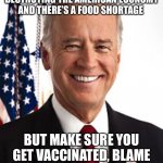 Got ya | THE RECESSION IS DESTROYING THE AMERICAN ECONOMY AND THERE’S A FOOD SHORTAGE; BUT MAKE SURE YOU GET VACCINATED, BLAME RUSSIA AND GUN VIOLENCE | image tagged in memes,joe biden | made w/ Imgflip meme maker