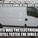 True story | A WHITE VAN LIKE THIS PULLED UP WHEN ME AND THE BOIS LOCKED SOME OF THE GIRLS OUTSIDE IN PE I THINK ITS WAS THE ELECTRICAL DUDES, BUT WE STI | image tagged in blank white van | made w/ Imgflip meme maker