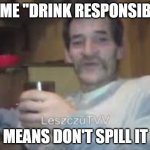 Drunkard Bream | TO ME "DRINK RESPONSIBLY"; MEANS DON'T SPILL IT | image tagged in drunkard bream | made w/ Imgflip meme maker