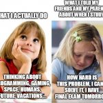 When I study | WHAT I TOLD MY FRIENDS AND MY PARENTS ABOUT WHEN I STUDY; WHAT I ACTUALLY DO; THINKING ABOUT PROGRAMMING, GAMING, SPACE, HUMANS, FUTURE, VACATIONS,... HOW HARD IS THIS PROBLEM, I CAN'T SOLVE IT, I HAVE FINAL EXAM TOMORROW | image tagged in studying girl | made w/ Imgflip meme maker