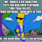 Yea that's right get rekt u hothead | ME: *MAKES A GIF ROASTING TOYS FOR BOB OVER PLATINUM TIME TRIAL RELICS* | TOXIC HOTHEAD: "DUDE WTF IS THIS"; ME: YOU KNOW WHAT THIS IS YOU HOTHEAD | image tagged in bart simpson strut,memes,savage memes,rekt,dank memes,the simpsons | made w/ Imgflip meme maker