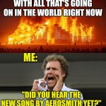 The World Right Now | WITH ALL THAT'S GOING ON IN THE WORLD RIGHT NOW; ME:; "DID YOU HEAR THE NEW SONG BY AEROSMITH YET?" | image tagged in the world right now | made w/ Imgflip meme maker