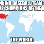 World map with USA highlighted | WINNING BASEBALL TEAM: WE ARE THE CHAMPIONS OF THE WORLD; THE WORLD: | image tagged in world map with usa highlighted | made w/ Imgflip meme maker