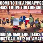 I’m sorry, this event is a year old, but I just had to. | WELCOME TO THE APOCALYPSE, MR
TEXAS. I HOPE YOU LIKE SNOW; ME, A CANADIAN: AMATEUR. TEXAS: WHAT DID
YOU JUST CALL ME!? ME: AMATEUR!!! | image tagged in welcome to the apocalypse mr squidward | made w/ Imgflip meme maker