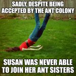 If you thought you were an ant... | SADLY, DESPITE BEING ACCEPTED BY THE ANT COLONY; SUSAN WAS NEVER ABLE TO JOIN HER ANT SISTERS | image tagged in faceplant,ant,far side,funny | made w/ Imgflip meme maker