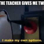 I make my own options | ME WHEN THE TEACHER GIVES ME TWO CHOICES | image tagged in i make my own options | made w/ Imgflip meme maker