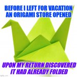 Origami Store Folds | BEFORE I LEFT FOR VACATION AN ORIGAMI STORE OPENED; UPON MY RETURN DISCOVERED
IT HAD ALREADY FOLDED | image tagged in origami crane,store,paper,opening,closed | made w/ Imgflip meme maker