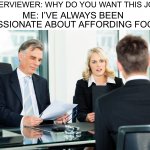 Yes | INTERVIEWER: WHY DO YOU WANT THIS JOB? ME: I’VE ALWAYS BEEN PASSIONATE ABOUT AFFORDING FOOD | image tagged in job interview,memes,funny,true story,food,money | made w/ Imgflip meme maker