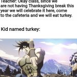 Run Away! | Teacher: Okay class, since we are not having Thanksgiving break this year we will celebrate it here, come to the cafeteria and we will eat turkey. Kid named turkey: | image tagged in jojo running away,run away,jojo,school meme,thanksgiving | made w/ Imgflip meme maker