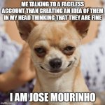 Evil dog smile smirk | ME TALKING TO A FACELESS ACCOUNT THAN CREATING AN IDEA OF THEM IN MY HEAD THINKING THAT THEY ARE FINE; I AM JOSE MOURINHO | image tagged in evil dog smile smirk | made w/ Imgflip meme maker