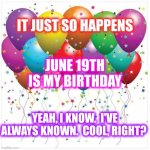 Happy Father's Day | IT JUST SO HAPPENS; JUNE 19TH IS MY BIRTHDAY; YEAH, I KNOW.  I'VE ALWAYS KNOWN.  COOL, RIGHT? | image tagged in happy birthday baloons,juneteenth,june 19th,june,happy father's day,happy birthday | made w/ Imgflip meme maker