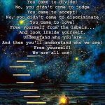 not from here | No, you are not from here
you are here
No, you didn't come to stay...
You came to learn!

No, you didn't come to join...
You came to divide!
No, you didn't come to judge
You came to accept!

No, you didn't come to discriminate
You came to love!
Free yourself from the labels...
And look inside yourself.

Understand who you are
And then you'll understand who we are!
Free yourself!
We are all one! | image tagged in not from here | made w/ Imgflip meme maker