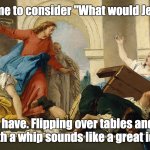 What Would Jesus Do? | You ask me to consider "What would Jesus do?"; I already have. Flipping over tables and beating people with a whip sounds like a great idea, to me. | image tagged in what would jesus do | made w/ Imgflip meme maker