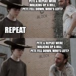 Rick and Carl | PETE & REPEAT WERE WALKING UP A HILL, PETE FELL DOWN. WHO'S LEFT? REPEAT PETE & REPEAT WERE WALKING UP A HILL, PETE FELL DOWN. WHO'S LEFT? | image tagged in memes,rick and carl | made w/ Imgflip meme maker