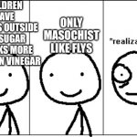 Am I wrong?? | CHILDREN  LEAVE  CANDY'S OUTSIDE
AND SUGAR ATTACKS MORE FLYS THEN VINEGAR; ONLY MASOCHIST LIKE FLYS | image tagged in realization | made w/ Imgflip meme maker