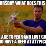 Will Ferrell Beer | IT'S THURSDAY. WHAT DOES THIS MEAN? WE ARE TO FEAR AND LOVE GOD...
AND HAVE A BEER AT ATYPICAL. | image tagged in will ferrell beer | made w/ Imgflip meme maker
