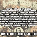 Happy Juneteenth | “THE PEOPLE OF TEXAS ARE INFORMED THAT, IN ACCORDANCE WITH A PROCLAMATION FROM THE EXECUTIVE OF THE UNITED STATES, ALL SLAVES ARE FREE. THIS INVOLVES AN ABSOLUTE EQUALITY OF PERSONAL RIGHTS AND RIGHTS OF PROPERTY BETWEEN FORMER MASTERS AND SLAVES, AND THE CONNECTION HERETOFORE EXISTING BETWEEN THEM BECOMES THAT BETWEEN EMPLOYER AND HIRED LABOR. THE FREEDMEN ARE ADVISED TO REMAIN QUIETLY AT THEIR PRESENT HOMES AND WORK FOR WAGES. THEY ARE INFORMED THAT THEY WILL NOT BE ALLOWED TO COLLECT AT MILITARY POSTS AND THAT THEY WILL NOT BE SUPPORTED IN IDLENESS EITHER THERE OR ELSEWHERE.”; HAPPY JUNETEENTH! CELEBRATE FREEDOM! | image tagged in juneteenth means freedom,freedom,liberty,slavery,general order number 3 | made w/ Imgflip meme maker