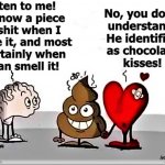 brain shit heart | Listen to me!
I know a piece
of shit when I
see it, and most
certainly when
I can smell it! No, you don't
understand!
He identifies
as chocolate
kisses! Angel Soto | image tagged in relationship memes,meme parody,poop emoji,brain,heart,love | made w/ Imgflip meme maker