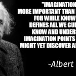 Imagination | ''IMAGINATION IS MORE IMPORTANT THAN KNOWLEDGE. FOR WHILE KNOWLEDGE DEFINES ALL WE CURRENTLY KNOW AND UNDERSTAND, IMAGINATION POINTS TO ALL WE MIGHT YET DISCOVER AND CREATE.'' | image tagged in albert einstein | made w/ Imgflip meme maker