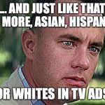 And just like that (Forest Gump) | ... AND JUST LIKE THAT NO MORE, ASIAN, HISPANIC; OR WHITES IN TV ADS | image tagged in forest gump | made w/ Imgflip meme maker