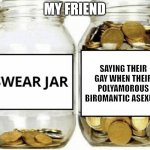 Gay | MY FRIEND; SAYING THEIR GAY WHEN THEIR POLYAMOROUS BIROMANTIC ASEXUAL | image tagged in swear jar | made w/ Imgflip meme maker