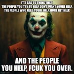Joker 2019 | IT'S SAD TO THINK THAT:
THE PEOPLE YOU TRY TO HELP, DON'T WANT YOURE HELP.

THE PEOPLE WHO NEED YOURE HELP, DONT GET HELP. AND THE PEOPLE YOU HELP, FCUK YOU OVER. | image tagged in joker 2019 | made w/ Imgflip meme maker
