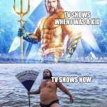 TV shows | TV SHOWS WHEN I WAS A KID; TV SHOWS NOW | image tagged in aqua man and parody | made w/ Imgflip meme maker