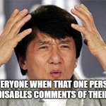 comments | EVERYONE WHEN THAT ONE PERSON WHO DISABLES COMMENTS OF THEIR MEME | image tagged in why just why jackie chan | made w/ Imgflip meme maker