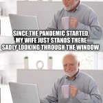 Or should I? | SINCE THE PANDEMIC STARTED, MY WIFE JUST STANDS THERE SADLY LOOKING THROUGH THE WINDOW; I SHOULD PROBABLY GO LET HER IN | image tagged in old man cup of coffee | made w/ Imgflip meme maker