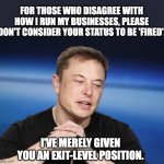 Position | FOR THOSE WHO DISAGREE WITH HOW I RUN MY BUSINESSES, PLEASE DON'T CONSIDER YOUR STATUS TO BE 'FIRED'. I'VE MERELY GIVEN YOU AN EXIT-LEVEL POSITION. | image tagged in elon musk responding | made w/ Imgflip meme maker