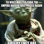Star Wars Yoda | SORRY I HAVEN'T BEEN BY TO VISIT MASTER YODA,THE EMPIRE RAISED FUEL PRICES AGAIN GREEDY,THEY ARE | image tagged in memes,star wars yoda | made w/ Imgflip meme maker