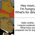 Tuxedo Winnie The Pooh Meme | Hey mom, I'm hungry. What's for dinner? Hello mother, I require sustenance. What have you prepared me for supper? | image tagged in memes,tuxedo winnie the pooh | made w/ Imgflip meme maker