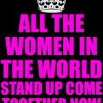 ALL THE WOMEN IN THE WORLD STAND UP COME TOGETHER NOW | ALL THE WOMEN IN THE WORLD STAND UP COME TOGETHER NOW | image tagged in memes,keep calm and carry on black,girl power,girls be like,all girls | made w/ Imgflip meme maker
