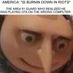 Oh no | AMERICA: *IS BURNIN DOWN IN RIOTS* THE AREA 51 GUARD WHO REALIZED HE WAS PLAYING GTA ON THE WRONG COMPUTER: | image tagged in gru meme,memes,funny,oh no,wtf,gta | made w/ Imgflip meme maker