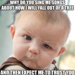 Skeptical Baby Meme | WHY DO YOU SING ME SONGS ABOUT HOW I WILL FALL OUT OF A TREE AND THEN EXPECT ME TO TRUST YOU | image tagged in memes,skeptical baby | made w/ Imgflip meme maker
