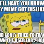 Spongebob | I'LL HAVE YOU KNOW MY MEME GOT DISLIKED. AND I ONLY TRIED TO TRACK DOWN THE USER FOR 2 HOURS. | image tagged in spongebob,memes,funny | made w/ Imgflip meme maker