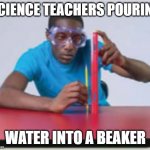 Every Science Teacher Ever | SCIENCE TEACHERS POURING; WATER INTO A BEAKER | image tagged in science man | made w/ Imgflip meme maker