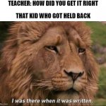 Don't get held back, it's not funny | TEACHER: HOW DID YOU GET IT RIGHT; THAT KID WHO GOT HELD BACK | image tagged in i was there when it was written | made w/ Imgflip meme maker