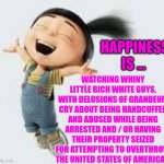Happiness Is ... | WATCHING WHINY LITTLE RICH WHITE GUYS, WITH DELUSIONS OF GRANDEUR, CRY ABOUT BEING HANDCUFFED AND ABUSED WHILE BEING ARRESTED AND / OR HAVING THEIR PROPERTY SEIZED FOR ATTEMPTING TO OVERTHROW THE UNITED STATES OF AMERICA ! HAPPINESS IS ... | image tagged in excited,memes,suck it,justice,lock him up,losers | made w/ Imgflip meme maker