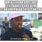 They lied to me | WHEN I EAT AN APPLE BUT STILL HAVE TO GO TO THE DOCTOR FOR A NEAR FATAL CAR CRASH | image tagged in meme | made w/ Imgflip meme maker