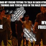 Maze runner talk in minds the fever code | ME AND MY FRIEND TRYING TO TALK IN EACH OTHER'S HEAD LIKE THOMAS AND TERESA DIED IN THE MAZE RUNNER BOOK:; CAN. YOU. HEAR. ME! COME ON! WHY ISN'T THIS WORKING! MY FRIEND; ME; HM. I WONDER WHAT'S FOR LUNCH? | image tagged in maze runner,funny memes,relatable,so true | made w/ Imgflip meme maker